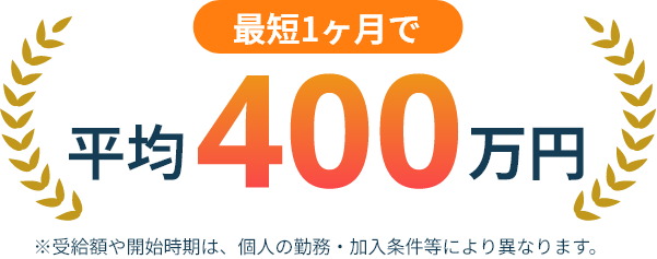 最短1ヶ月で平均400万円 ※受給額や開始時期は、個人の勤務・加入条件等により異なります。