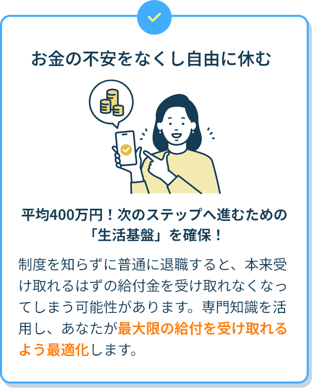お金の不安をなくし自由に休む 平均400万円！次のステップへ進むための「生活基盤」を確保！ 制度を知らずに普通に退職すると、本来受け取れるはずの給付金を受け取れなくなってしまう可能性があります。専門知識を活用し、あなたが最大限の給付を受け取れるよう最適化します。