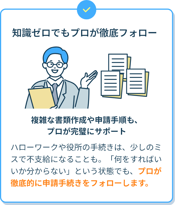 知識ゼロでもプロが徹底フォロー 複雑な書類作成や申請手順も、プロが完璧にサポート ハローワークや役所の手続きは、少しのミスで不支給になることも。「何をすればいいか分からない」という状態でも、プロが徹底的に申請手続きをフォローします。