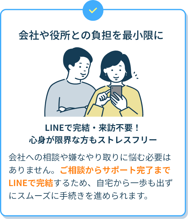 会社や役所との負担を最小限に LINEで完結・来訪不要！心身が限界な方もストレスフリー 会社への相談や嫌なやり取りに悩む必要はありません。ご相談からサポート完了までLINEで完結するため、自宅から一歩も出ずにスムーズに手続きを進められます。