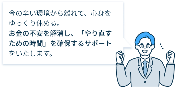 今の辛い環境から離れて、心身をゆっくり休める。お金の不安を解消し、「やり直すための時間」を確保するサポートをいたします。