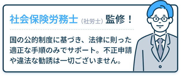 社会保険労務士（社労士）監修！ 国の公的制度に基づき、法律に則った適正な手順のみでサポート。不正申請や違法な勧誘は一切ございません。